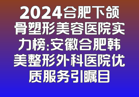 2024合肥下颌骨塑形美容医院实力榜：安徽合肥韩美整形外科医院优质服务引瞩目