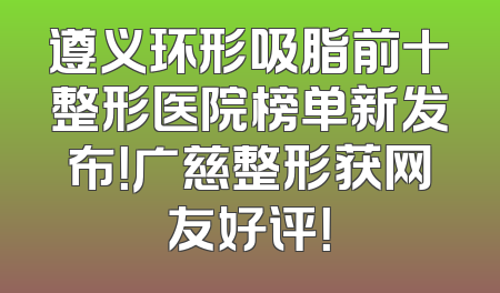遵义环形吸脂前十整形医院榜单新发布！广慈整形获网友好评！