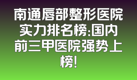 南通唇部整形医院实力排名榜：国内前三甲医院强势上榜！