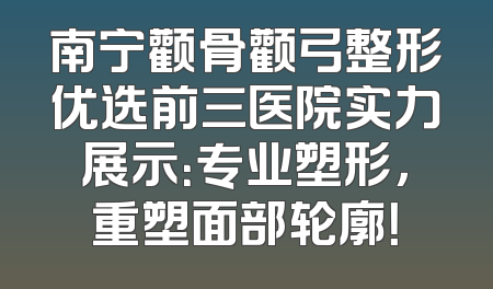 南宁颧骨颧弓整形优选前三医院实力展示：专业塑形，重塑面部轮廓！
