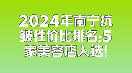 2024年南宁抗皱性价比排名：5家美容店入选！