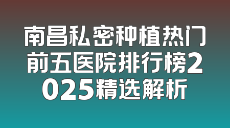 南昌私密种植热门前五医院排行榜2025精选解析
