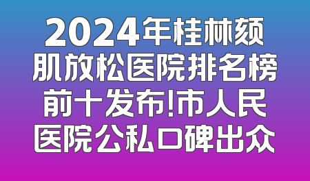 2024年桂林颏肌放松医院排名榜前十发布！市人民医院公私口碑出众