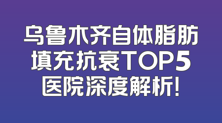 乌鲁木齐自体脂肪填充抗衰TOP5医院深度解析！