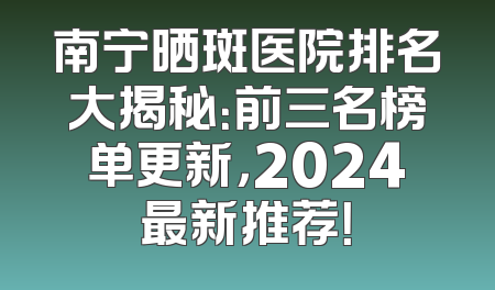 南宁晒斑医院排名大揭秘：前三名榜单更新，2024最新推荐！