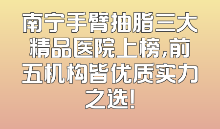 南宁手臂抽脂三大精品医院上榜，前五机构皆优质实力之选！