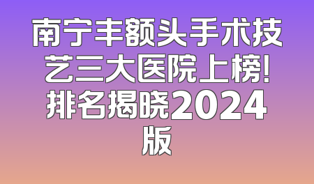 南宁丰额头手术技艺三大医院上榜！排名揭晓2024版
