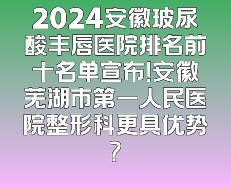 2024安徽玻尿酸丰唇医院排名前十名单宣布！安徽芜湖市第一人民医院整形科更具优势？