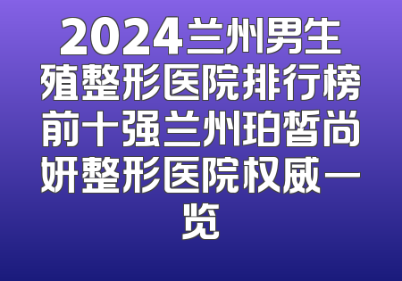2024兰州男生殖整形医院排行榜前十强兰州珀皙尚妍整形医院权威一览