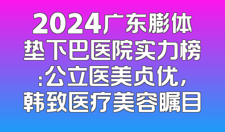 2024广东膨体垫下巴医院实力榜：公立医美占优，韩致医疗美容瞩目