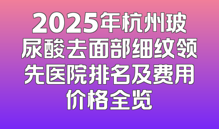 2025年杭州玻尿酸去面部细纹领先医院排名及费用价格全览