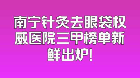 南宁针灸去眼袋权威医院三甲榜单新鲜出炉！