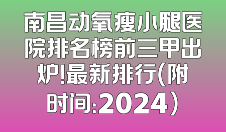 南昌动氧瘦小腿医院排名榜前三甲出炉！最新排行（附时间：2024）