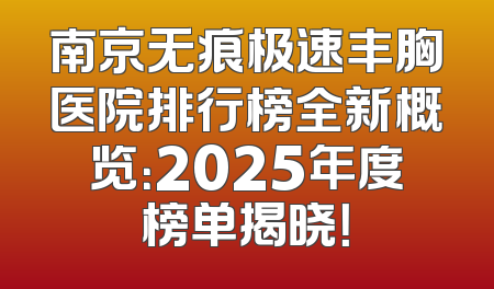 南京无痕极速丰胸医院排行榜全新概览：2025年度榜单揭晓！