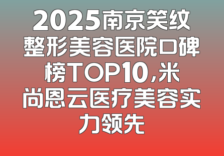 2025南京笑纹整形美容医院口碑榜TOP10，米尚恩云医疗美容实力领先