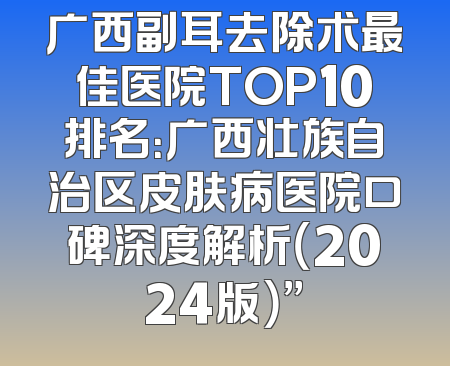 广西副耳去除术最佳医院TOP10排名：广西壮族自治区皮肤病医院口碑深度解析（2024版）”