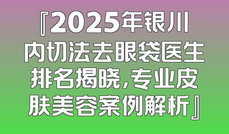 『2025年银川内切法去眼袋医生排名揭晓，专业皮肤美容案例解析』
