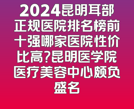 2024昆明耳部正规医院排名榜前十强哪家医院性价比高？昆明医学院医疗美容中心颇负盛名