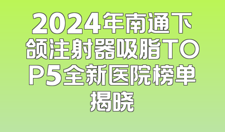2024年南通下颌注射器吸脂TOP5全新医院榜单揭晓