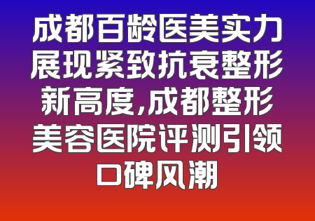 成都百龄医美实力展现紧致抗衰整形新高度，成都整形美容医院评测引领口碑风潮