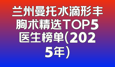 兰州曼托水滴形丰胸术精选TOP5医生榜单（2025年）