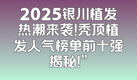 2025银川植发热潮来袭！秃顶植发人气榜单前十强揭秘！”