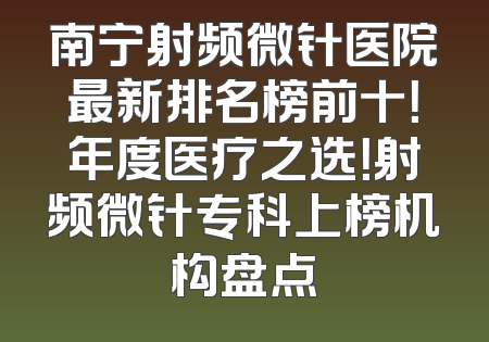 南宁射频微针医院最新排名榜前十！年度医疗之选！射频微针专科上榜机构盘点