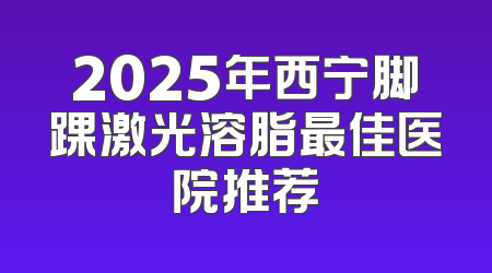 2025年西宁脚踝激光溶脂最佳医院推荐