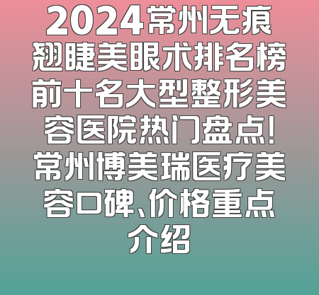 2024常州无痕翘睫美眼术排名榜前十名大型整形美容医院热门盘点！常州博美瑞医疗美容口碑、价格重点介绍