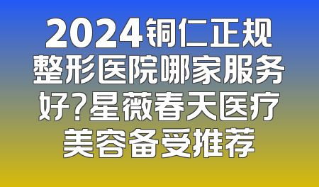 2024铜仁正规整形医院哪家服务好？星薇春天医疗美容备受推荐