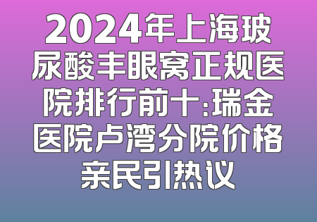 2024年上海玻尿酸丰眼窝正规医院排行前十：瑞金医院卢湾分院价格亲民引热议
