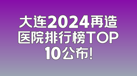 大连2024再造医院排行榜TOP10公布！