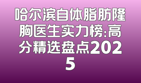 哈尔滨自体脂肪隆胸医生实力榜：高分精选盘点2025