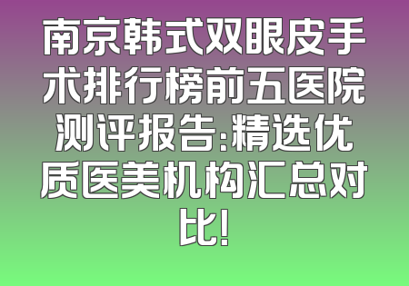 南京韩式双眼皮手术排行榜前五医院测评报告：精选优质医美机构汇总对比！