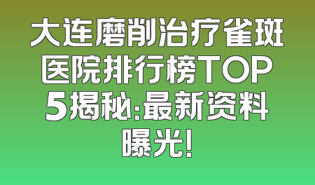 大连磨削治疗雀斑医院排行榜TOP5揭秘：最新资料曝光！