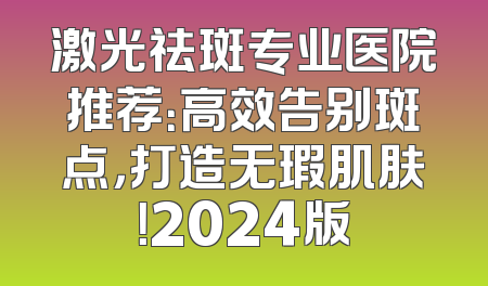激光祛斑专业医院推荐：高效告别斑点，打造无瑕肌肤！2024版