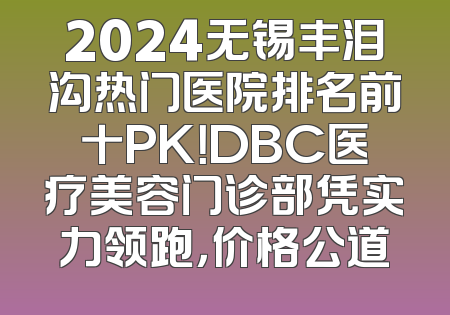 2024无锡丰泪沟热门医院排名前十PK！DBC医疗美容门诊部凭实力领跑，价格公道