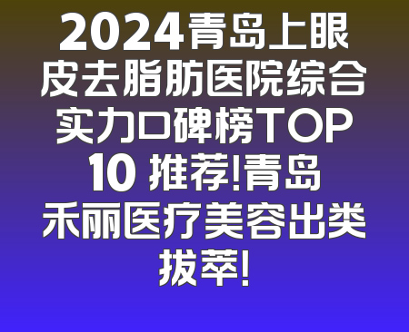 2024青岛上眼皮去脂肪医院综合实力口碑榜TOP10 推荐！青岛禾丽医疗美容出类拔萃！