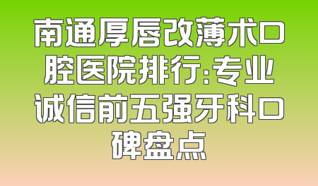 南通厚唇改薄术口腔医院排行：专业诚信前五强牙科口碑盘点