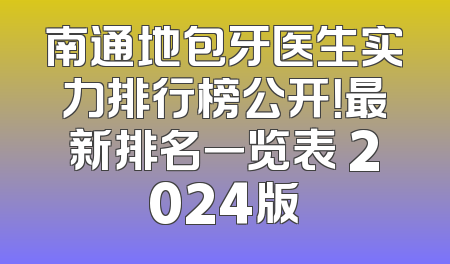 南通地包牙医生实力排行榜公开！最新排名一览表 2024版