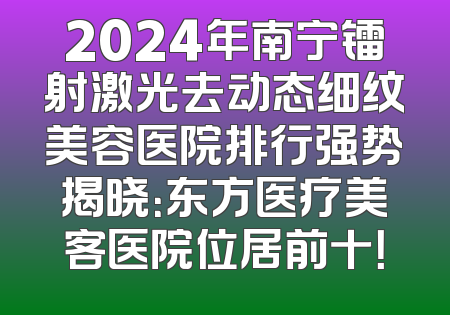 2024年南宁镭射激光去动态细纹美容医院排行强势揭晓：东方医疗美客医院位居前十！
