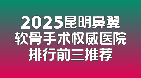 2025昆明鼻翼软骨手术权威医院排行前三推荐