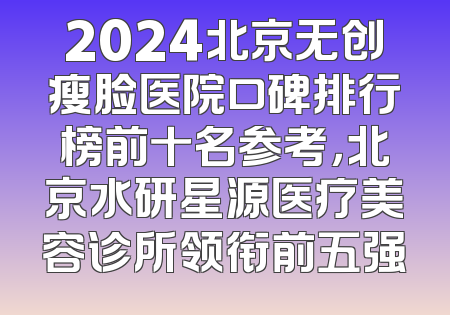 2024北京无创瘦脸医院口碑排行榜前十名参考，北京水研星源医疗美容诊所领衔前五强