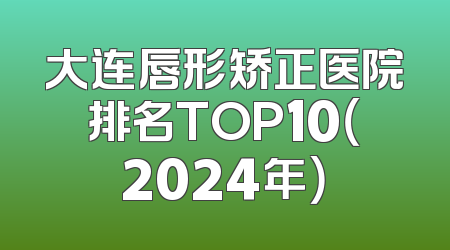 大连唇形矫正医院排名TOP10（2024年）