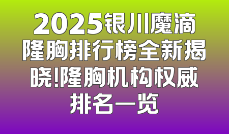 2025银川魔滴隆胸排行榜全新揭晓！隆胸机构权威排名一览