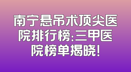 南宁悬吊术顶尖医院排行榜：三甲医院榜单揭晓！