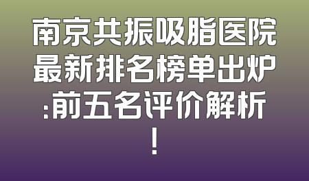 南京共振吸脂医院最新排名榜单出炉：前五名评价解析！