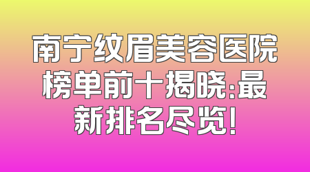 南宁纹眉美容医院榜单前十揭晓：最新排名尽览！