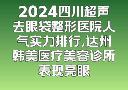 2024四川超声去眼袋整形医院人气实力排行，达州韩美医疗美容诊所表现亮眼