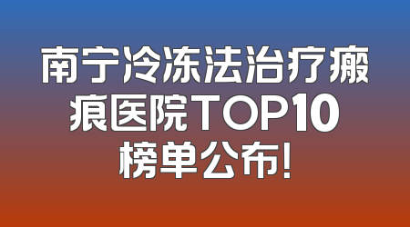 南宁冷冻法治疗瘢痕医院TOP10榜单公布！